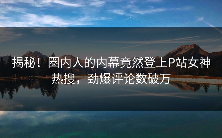 揭秘！圈内人的内幕竟然登上P站女神热搜，劲爆评论数破万