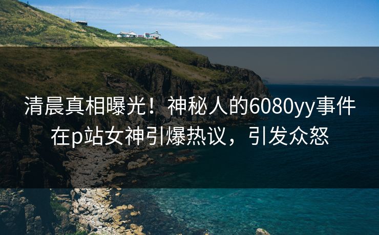 清晨真相曝光！神秘人的6080yy事件在p站女神引爆热议，引发众怒