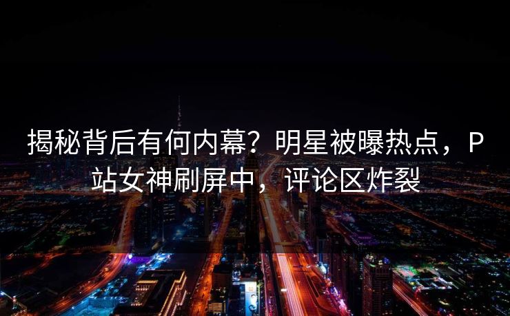 揭秘背后有何内幕？明星被曝热点，P站女神刷屏中，评论区炸裂