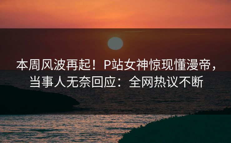本周风波再起！P站女神惊现懂漫帝，当事人无奈回应：全网热议不断