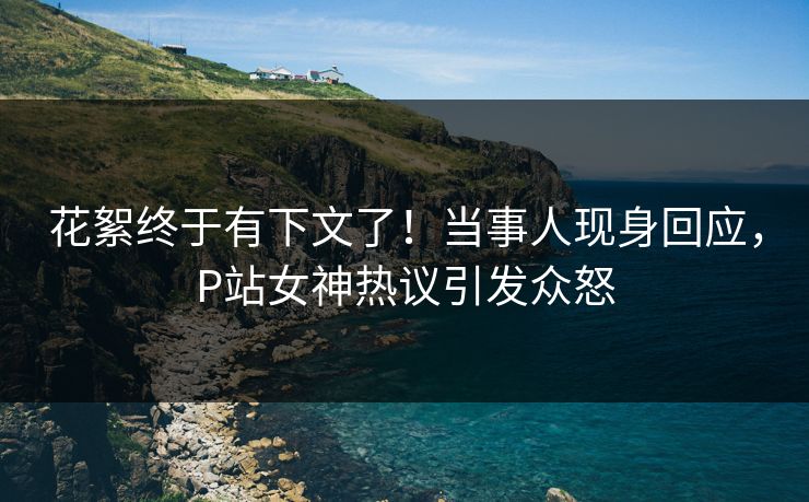 花絮终于有下文了！当事人现身回应，P站女神热议引发众怒