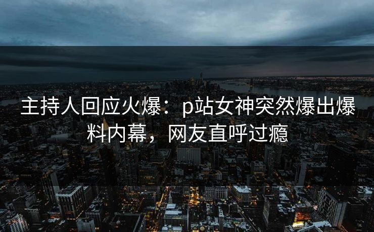 主持人回应火爆：p站女神突然爆出爆料内幕，网友直呼过瘾