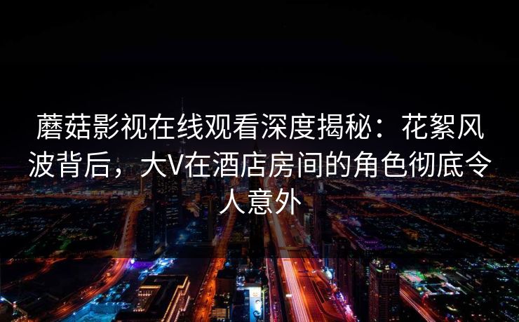 蘑菇影视在线观看深度揭秘：花絮风波背后，大V在酒店房间的角色彻底令人意外