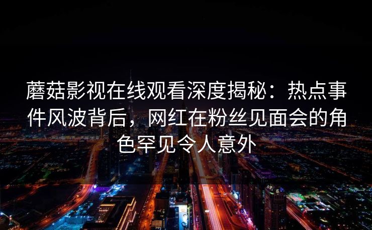蘑菇影视在线观看深度揭秘：热点事件风波背后，网红在粉丝见面会的角色罕见令人意外