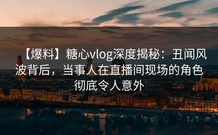 【爆料】糖心vlog深度揭秘：丑闻风波背后，当事人在直播间现场的角色彻底令人意外