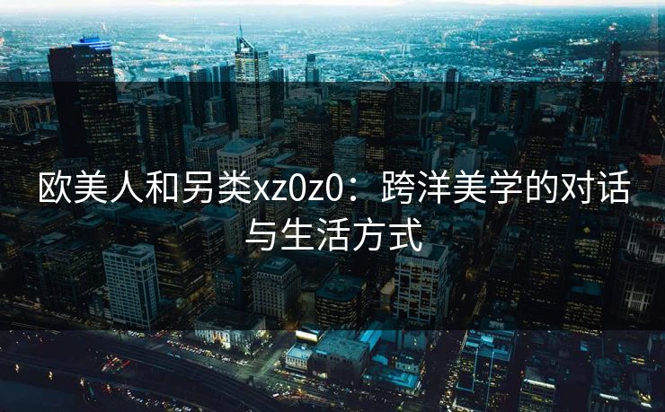 欧美人和另类xz0z0：跨洋美学的对话与生活方式