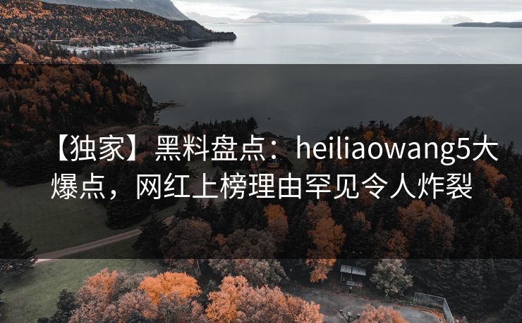 【独家】黑料盘点:heiliaowang5大爆点,网红上榜理由罕见令人炸裂 【独家】黑料盘点:heiliaowang5大爆点,网红上榜理由罕见令人炸裂