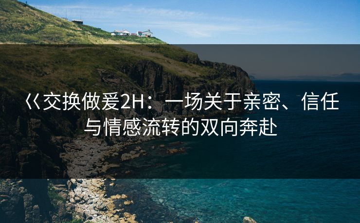 巜交换做爰2H：一场关于亲密、信任与情感流转的双向奔赴