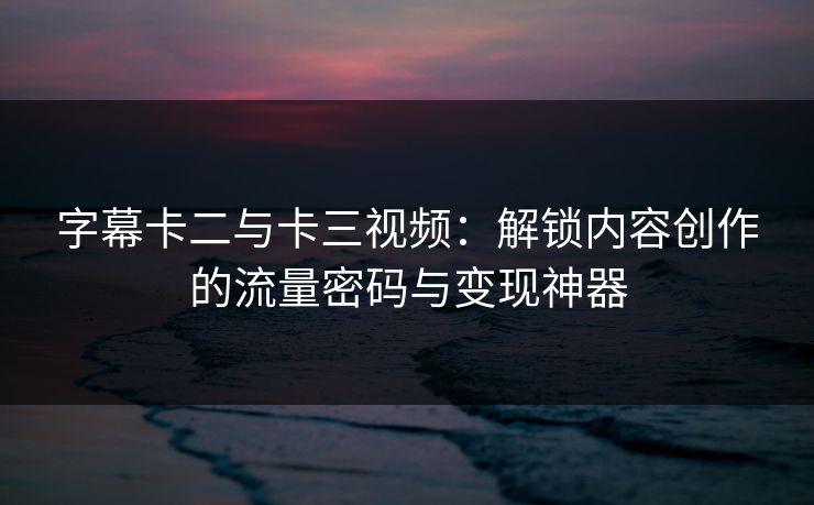字幕卡二与卡三视频：解锁内容创作的流量密码与变现神器