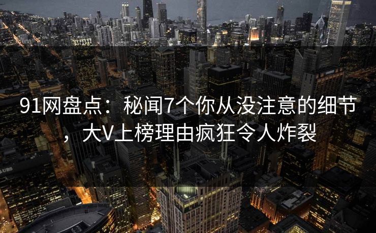 91网盘点:秘闻7个你从没注意的细节,大V上榜理由疯狂令人炸裂 91网盘点:秘闻7个你从没注意的细节,大V上榜理由疯狂令人炸裂