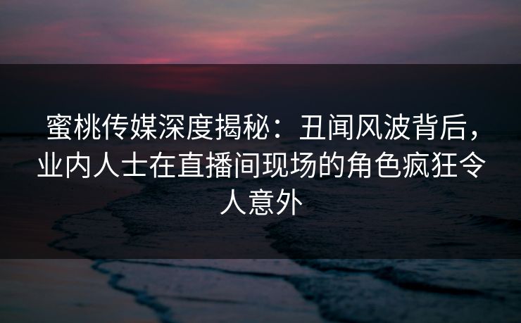 蜜桃传媒深度揭秘:丑闻风波背后,业内人士在直播间现场的角色疯狂令人意外 蜜桃传媒深度揭秘:丑闻风波背后,业内人士在直播间现场的角色疯狂令人意外