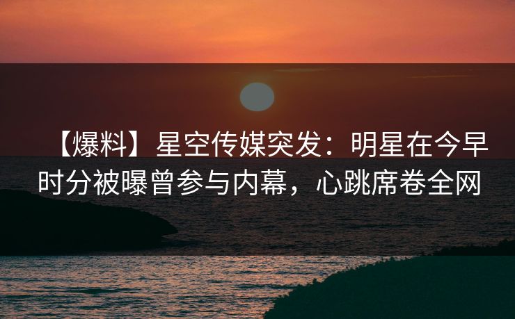 【爆料】星空传媒突发：明星在今早时分被曝曾参与内幕，心跳席卷全网