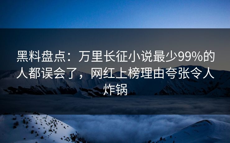黑料盘点：万里长征小说最少99%的人都误会了，网红上榜理由夸张令人炸锅