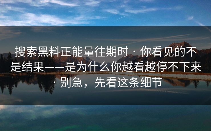 搜索黑料正能量往期时 · 你看见的不是结果——是为什么你越看越停不下来 · 别急,先看这条细节 搜索黑料正能量往期时 · 你看见的不是结果——是为什么你越看越停不下来 · 别急,先看这条细节