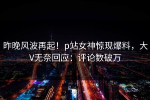 昨晚风波再起！p站女神惊现爆料，大V无奈回应：评论数破万
