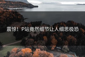 震惊！P站竟然细节让人细思极恐