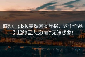 感动！pixiv竟然网友炸锅，这个作品引起的巨大反响你无法想象！