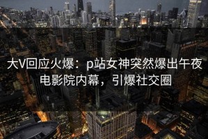 大V回应火爆：p站女神突然爆出午夜电影院内幕，引爆社交圈