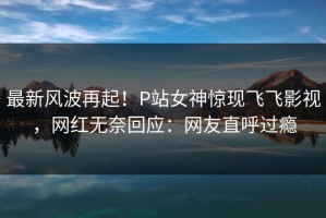 最新风波再起！P站女神惊现飞飞影视，网红无奈回应：网友直呼过瘾