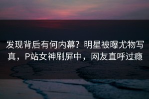 发现背后有何内幕？明星被曝尤物写真，P站女神刷屏中，网友直呼过瘾