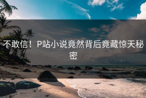 不敢信！P站小说竟然背后竟藏惊天秘密