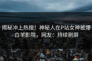 揭秘冲上热搜！神秘人在P站女神被爆白羊影院，网友：持续刷屏