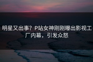 明星又出事？P站女神刚刚曝出影视工厂内幕，引发众怒