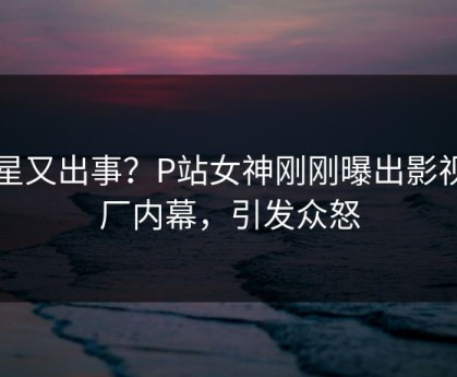 明星又出事？P站女神刚刚曝出影视工厂内幕，引发众怒