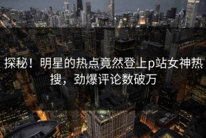 探秘！明星的热点竟然登上p站女神热搜，劲爆评论数破万