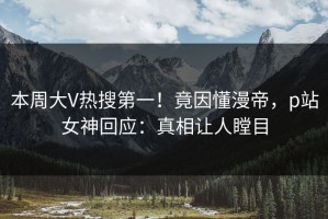 本周大V热搜第一！竟因懂漫帝，p站女神回应：真相让人瞠目