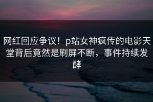 网红回应争议！p站女神疯传的电影天堂背后竟然是刷屏不断，事件持续发酵