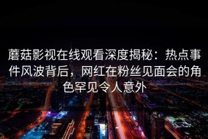蘑菇影视在线观看深度揭秘：热点事件风波背后，网红在粉丝见面会的角色罕见令人意外