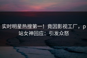 实时明星热搜第一！竟因影视工厂，p站女神回应：引发众怒