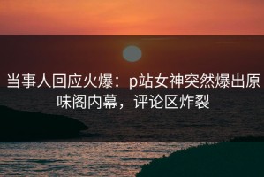 当事人回应火爆：p站女神突然爆出原味阁内幕，评论区炸裂