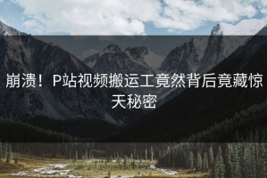 崩溃！P站视频搬运工竟然背后竟藏惊天秘密