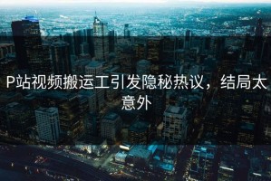P站视频搬运工引发隐秘热议，结局太意外