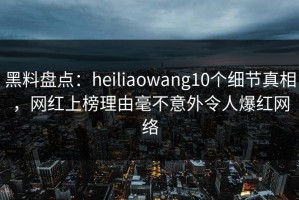 黑料盘点：heiliaowang10个细节真相，网红上榜理由毫不意外令人爆红网络