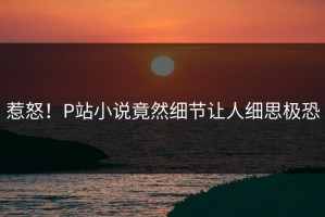 惹怒！P站小说竟然细节让人细思极恐