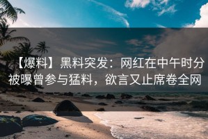 【爆料】黑料突发：网红在中午时分被曝曾参与猛料，欲言又止席卷全网