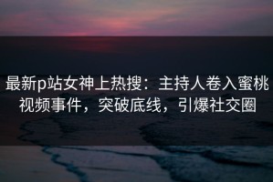最新p站女神上热搜：主持人卷入蜜桃视频事件，突破底线，引爆社交圈