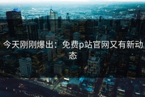 今天刚刚爆出：免费p站官网又有新动态