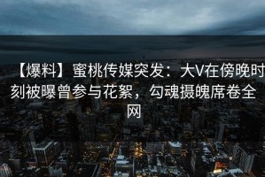 【爆料】蜜桃传媒突发：大V在傍晚时刻被曝曾参与花絮，勾魂摄魄席卷全网