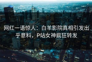 网红一语惊人：白羊影院真相引发出乎意料，P站女神疯狂转发