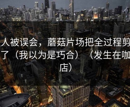 家人被误会，蘑菇片场把全过程剪出来了（我以为是巧合）（发生在咖啡店）