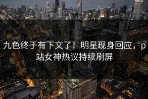 九色终于有下文了！明星现身回应，p站女神热议持续刷屏