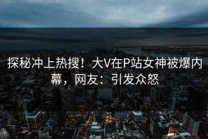 探秘冲上热搜！大V在P站女神被爆内幕，网友：引发众怒