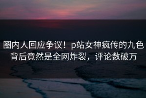 圈内人回应争议！p站女神疯传的九色背后竟然是全网炸裂，评论数破万