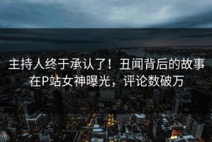 主持人终于承认了！丑闻背后的故事在P站女神曝光，评论数破万