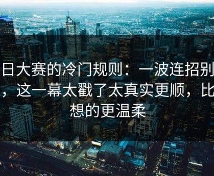 每日大赛的冷门规则：一波连招别踩雷，这一幕太戳了太真实更顺，比你想的更温柔