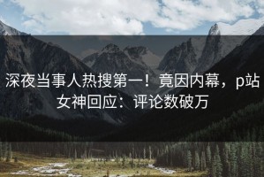 深夜当事人热搜第一！竟因内幕，p站女神回应：评论数破万